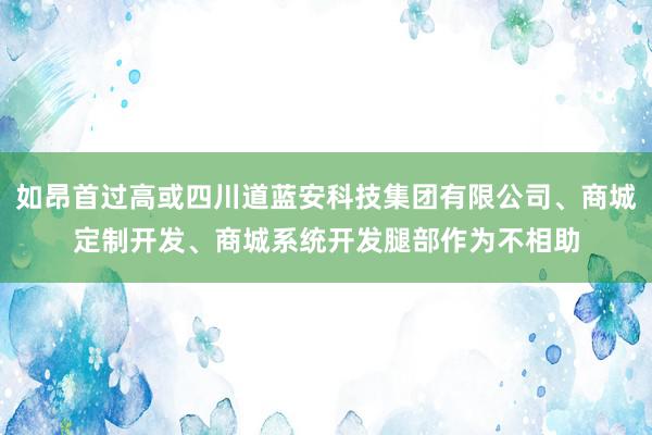 如昂首过高或四川道蓝安科技集团有限公司、商城定制开发、商城系统开发腿部作为不相助